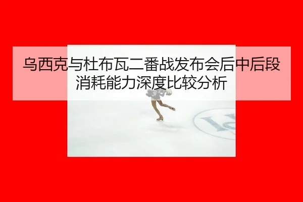 乌西克与杜布瓦二番战发布会后中后段消耗能力深度比较分析
